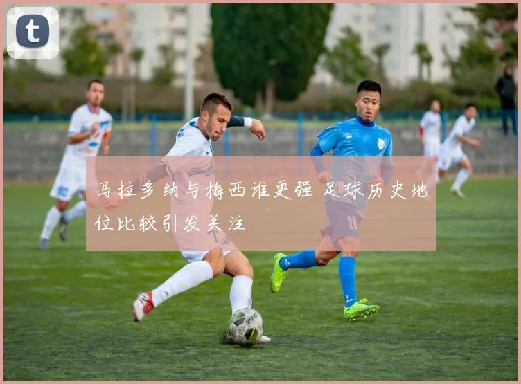 马拉多纳与梅西谁更强 足球历史地位比较引发关注