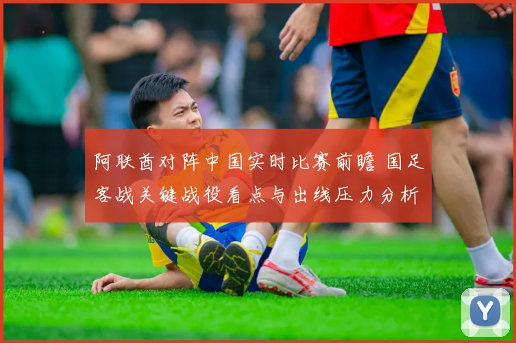 阿联酋对阵中国实时比赛前瞻 国足客战关键战役看点与出线压力分析