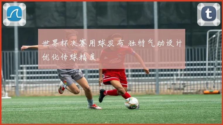世界杯决赛用球发布 独特气动设计优化传球精度