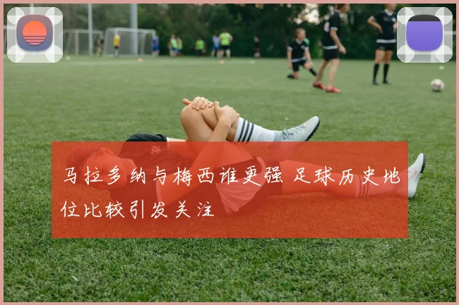 马拉多纳与梅西谁更强 足球历史地位比较引发关注