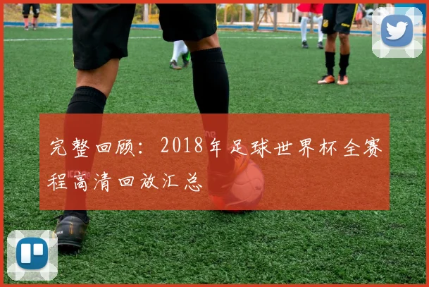 完整回顾：2018年足球世界杯全赛程高清回放汇总