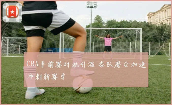 CBA季前赛对抗升温 各队磨合加速冲刺新赛季