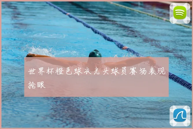 世界杯橙色球衣光头球员赛场表现抢眼