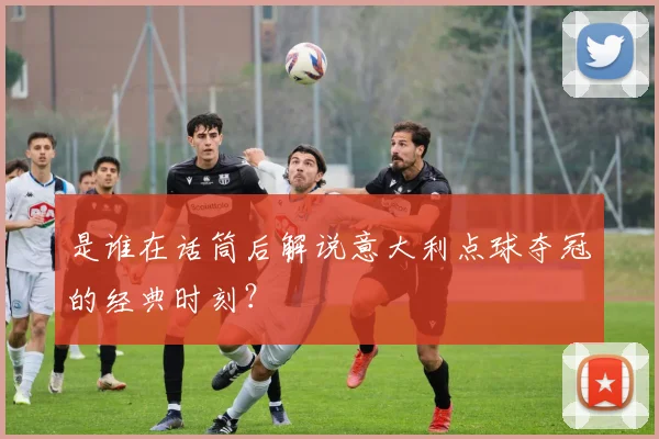 是谁在话筒后解说意大利点球夺冠的经典时刻？