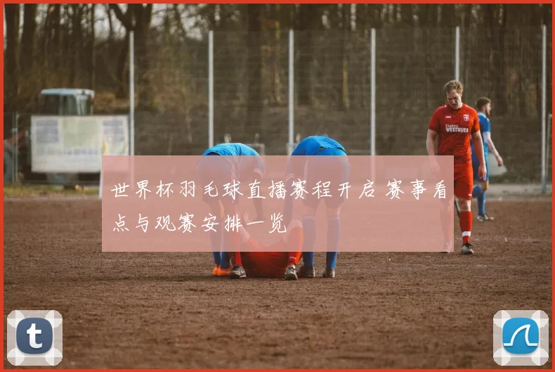 世界杯羽毛球直播赛程开启 赛事看点与观赛安排一览