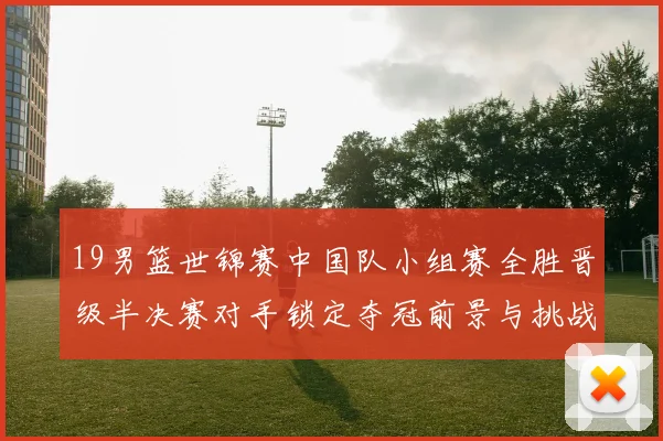 19男篮世锦赛中国队小组赛全胜晋级半决赛对手锁定夺冠前景与挑战