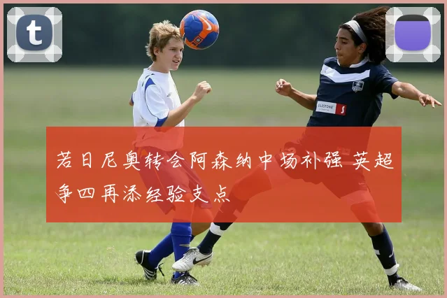 若日尼奥转会阿森纳中场补强 英超争四再添经验支点