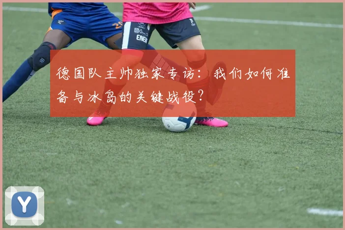 德国队主帅独家专访:我们如何准备与冰岛的关键战役?