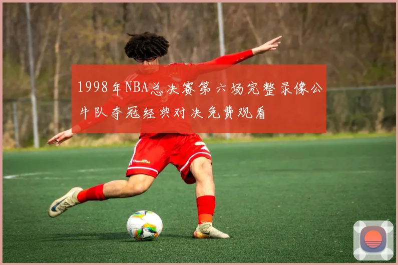 1998年NBA总决赛第六场完整录像公牛队夺冠经典对决免费观看