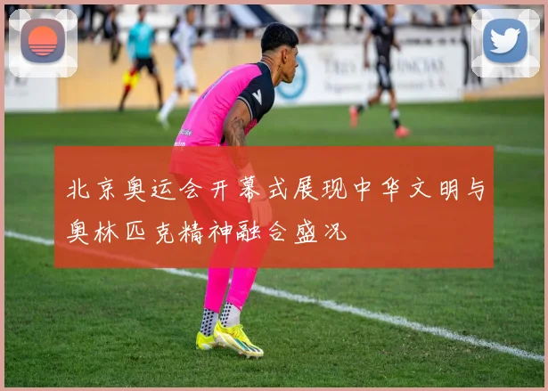 北京奥运会开幕式展现中华文明与奥林匹克精神融合盛况