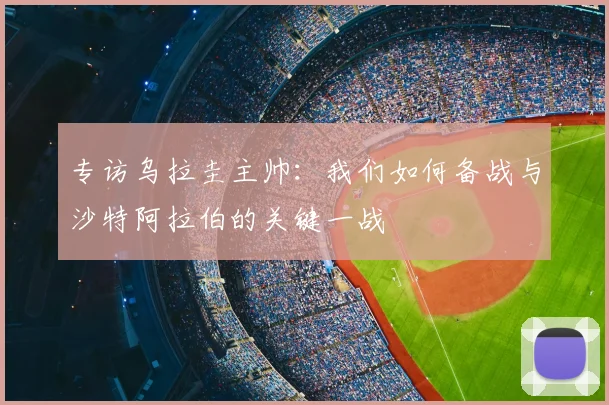 专访乌拉圭主帅：我们如何备战与沙特阿拉伯的关键一战