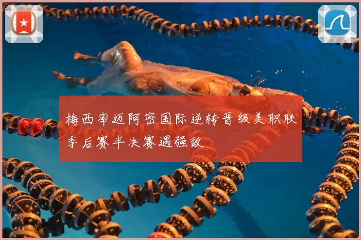 梅西率迈阿密国际逆转晋级美职联季后赛半决赛遇强敌