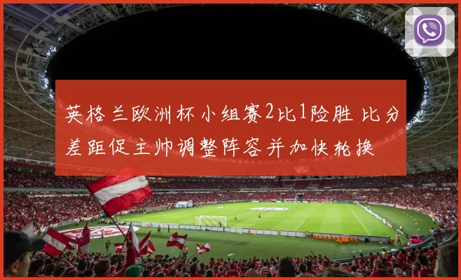 英格兰欧洲杯小组赛2比1险胜 比分差距促主帅调整阵容并加快轮换