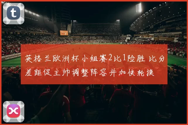 英格兰欧洲杯小组赛2比1险胜 比分差距促主帅调整阵容并加快轮换