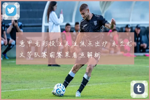 意甲竞彩投注关注焦点出炉 米兰尤文等队赛前赛果看点解析