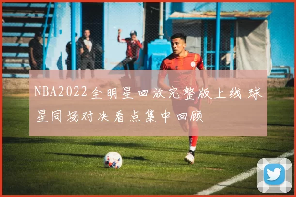 NBA2022全明星回放完整版上线 球星同场对决看点集中回顾