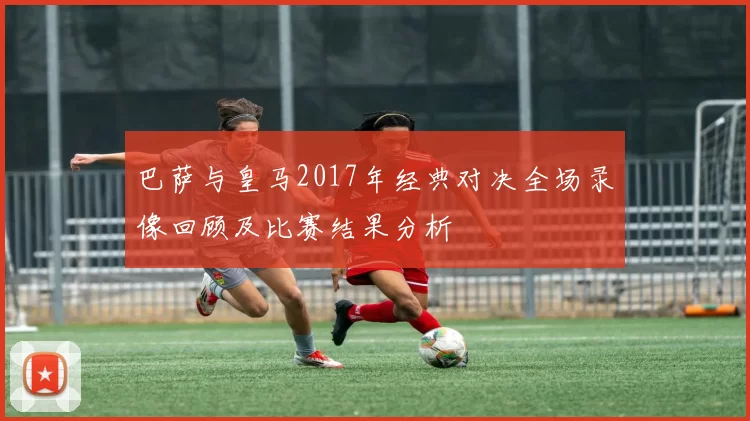 巴萨与皇马2017年经典对决全场录像回顾及比赛结果分析