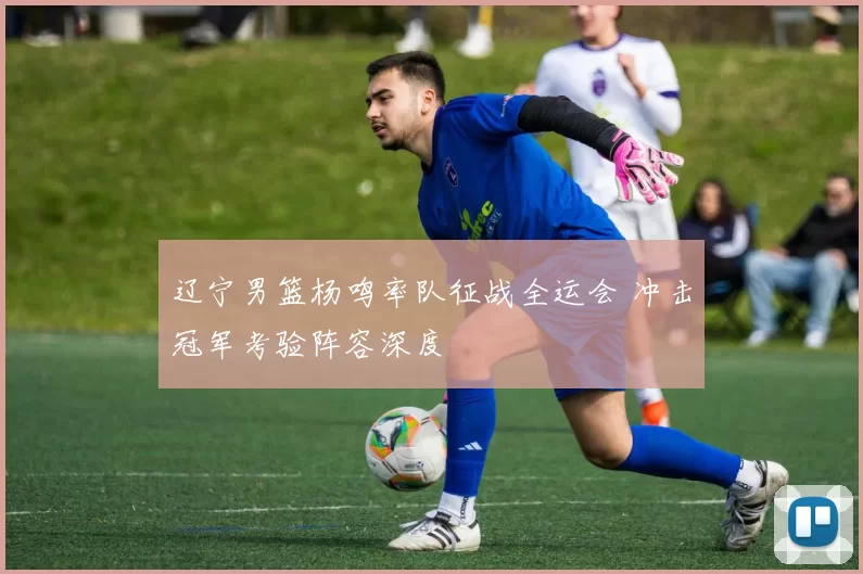 辽宁男篮杨鸣率队征战全运会 冲击冠军考验阵容深度