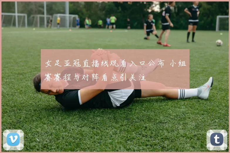 女足亚冠直播线观看入口公布 小组赛赛程与对阵看点引关注