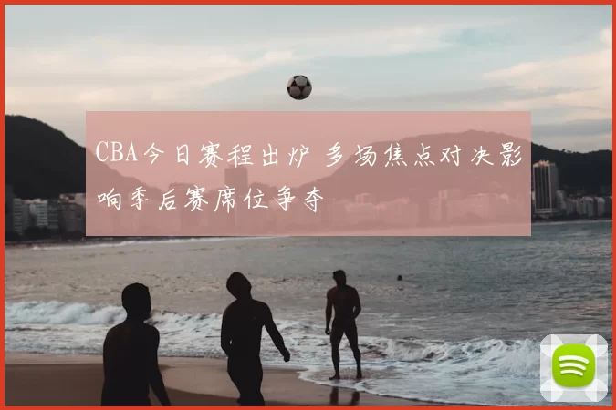 CBA今日赛程出炉 多场焦点对决影响季后赛席位争夺