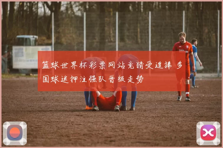 篮球世界杯彩票网站竞猜受追捧 多国球迷押注强队晋级走势