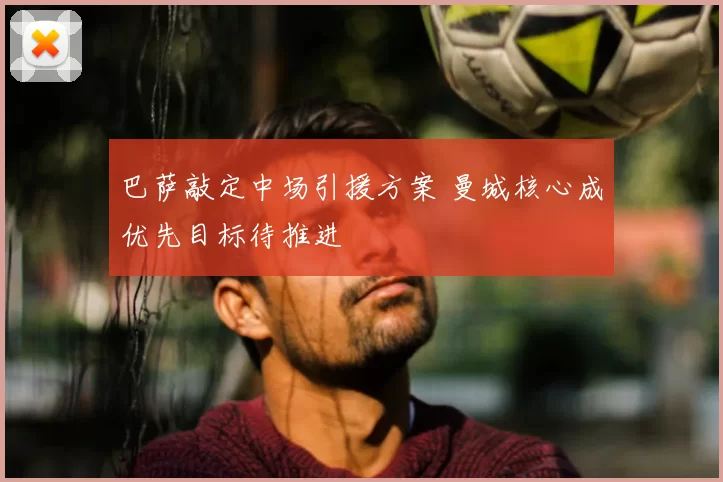 巴萨敲定中场引援方案 曼城核心成优先目标待推进