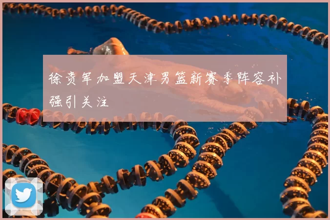 徐贵军加盟天津男篮新赛季阵容补强引关注