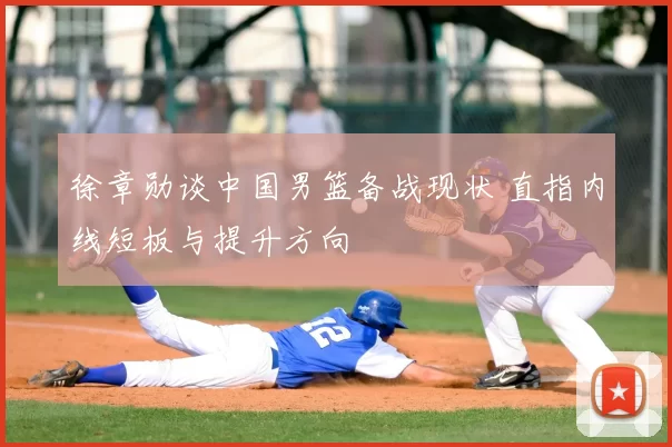 徐章勋谈中国男篮备战现状 直指内线短板与提升方向