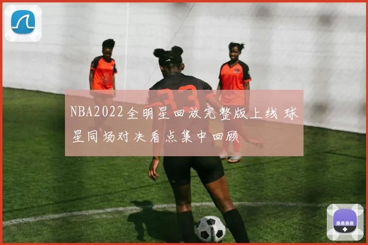 NBA2022全明星回放完整版上线 球星同场对决看点集中回顾