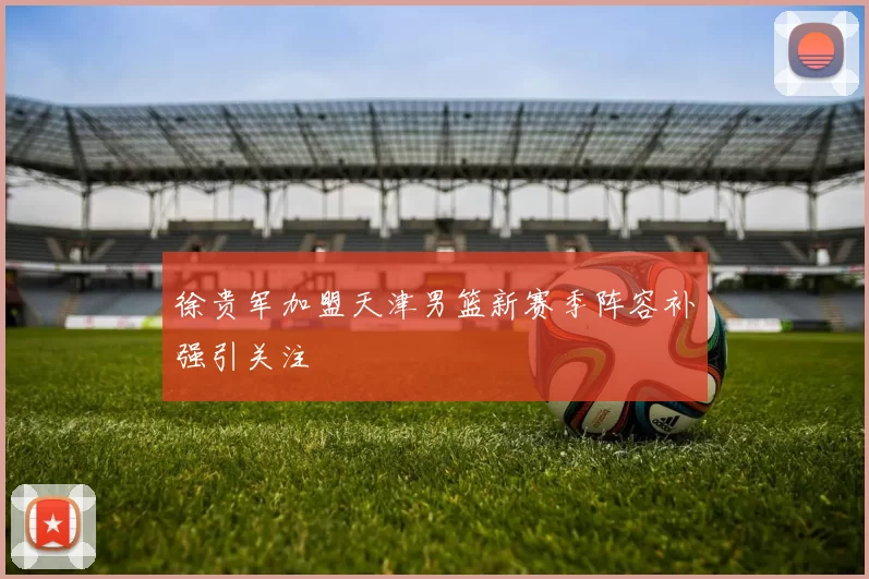 徐贵军加盟天津男篮新赛季阵容补强引关注