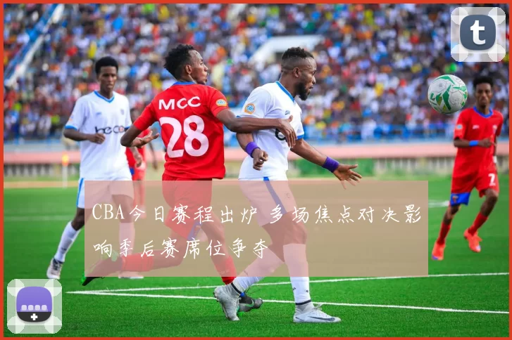 CBA今日赛程出炉 多场焦点对决影响季后赛席位争夺