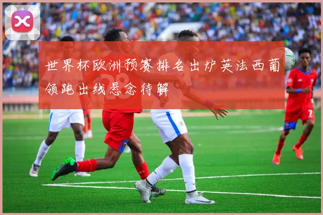 世界杯欧洲预赛排名出炉英法西葡领跑出线悬念待解