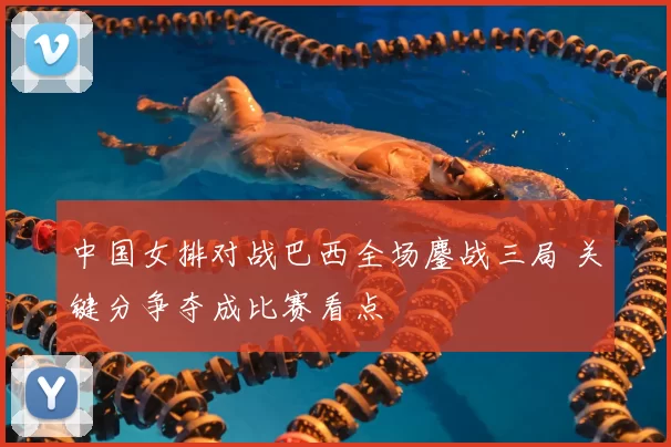 中国女排对战巴西全场鏖战三局 关键分争夺成比赛看点