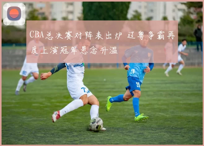 CBA总决赛对阵表出炉 辽粤争霸再度上演冠军悬念升温