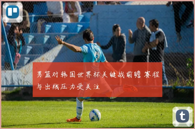 男篮对韩国世界杯关键战前瞻 赛程与出线压力受关注