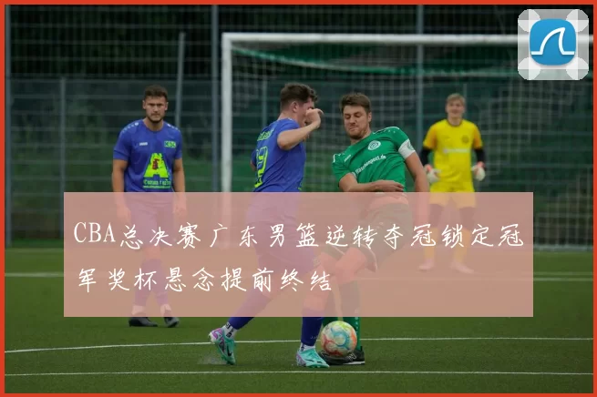 CBA总决赛广东男篮逆转夺冠锁定冠军奖杯悬念提前终结