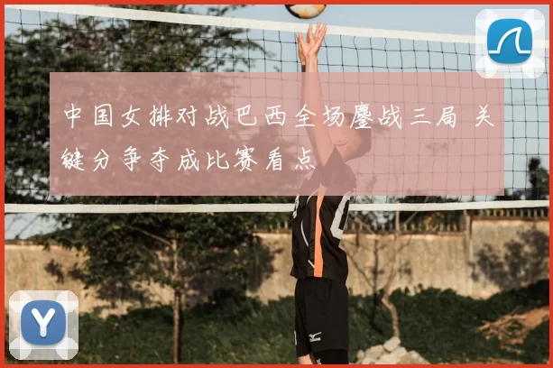 中国女排对战巴西全场鏖战三局 关键分争夺成比赛看点