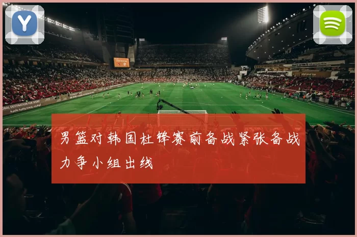 男篮对韩国杜锋赛前备战紧张备战力争小组出线