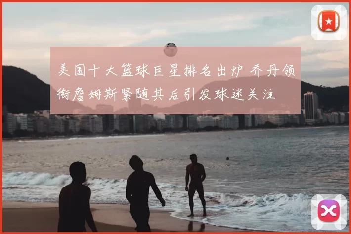 美国十大篮球巨星排名出炉 乔丹领衔詹姆斯紧随其后引发球迷关注