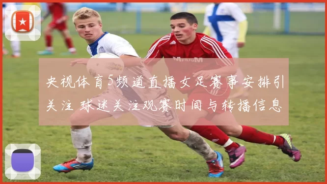 央视体育5频道直播女足赛事安排引关注 球迷关注观赛时间与转播信息