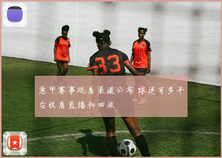 意甲赛事观看渠道公布 球迷可多平台收看直播和回放