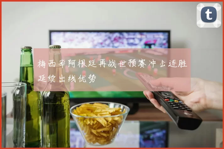 梅西率阿根廷再战世预赛冲击连胜延续出线优势