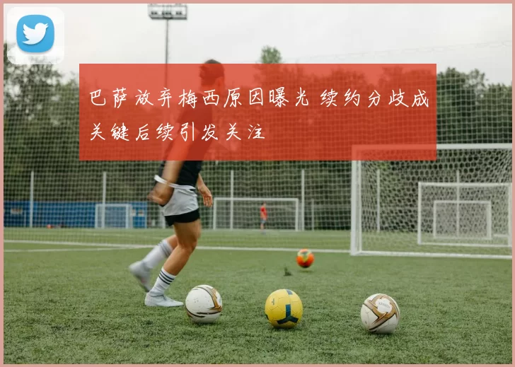 巴萨放弃梅西原因曝光 续约分歧成关键后续引发关注