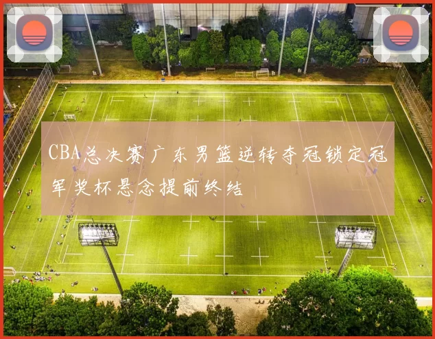 CBA总决赛广东男篮逆转夺冠锁定冠军奖杯悬念提前终结