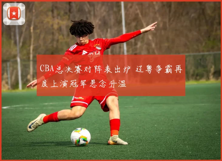 CBA总决赛对阵表出炉 辽粤争霸再度上演冠军悬念升温