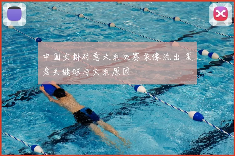 中国女排对意大利决赛录像流出 复盘关键球与失利原因